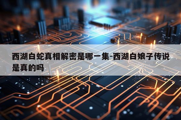 西湖白蛇真相解密是哪一集-西湖白娘子传说是真的吗