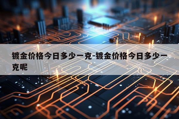镀金价格今日多少一克-镀金价格今日多少一克呢