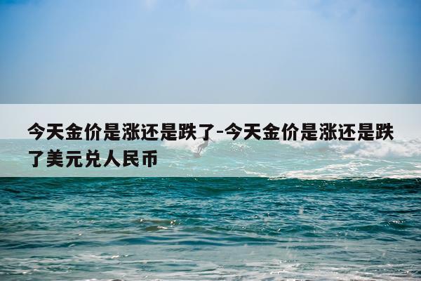今天金价是涨还是跌了-今天金价是涨还是跌了美元兑人民币