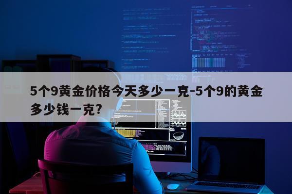 5个9黄金价格今天多少一克-5个9的黄金多少钱一克?