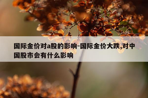 国际金价对a股的影响-国际金价大跌,对中国股市会有什么影响
