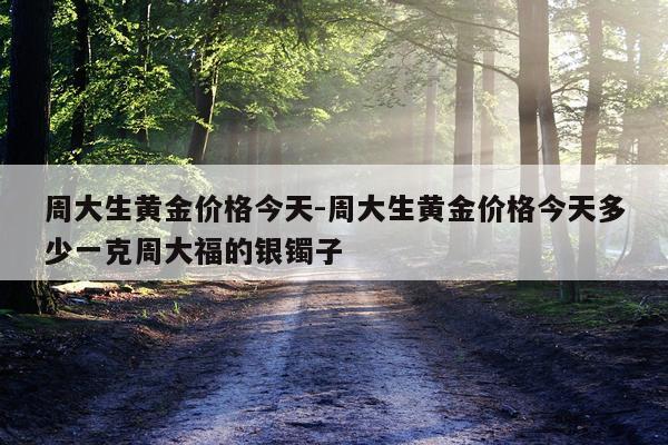 周大生黄金价格今天-周大生黄金价格今天多少一克周大福的银镯子