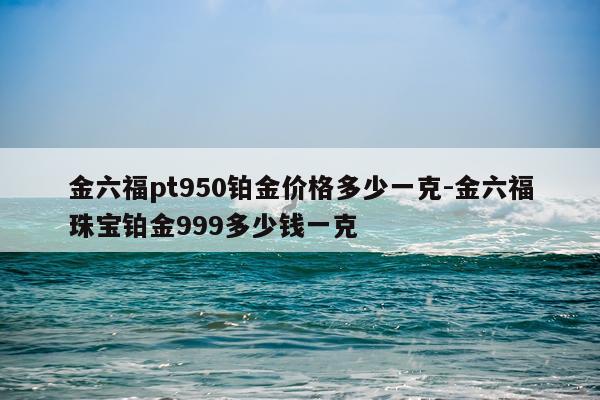 金六福pt950铂金价格多少一克-金六福珠宝铂金999多少钱一克