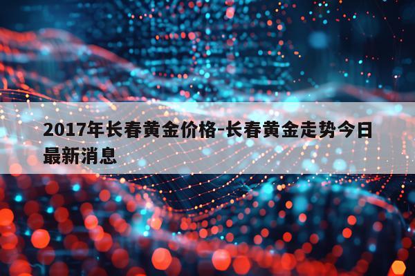 2017年长春黄金价格-长春黄金走势今日最新消息