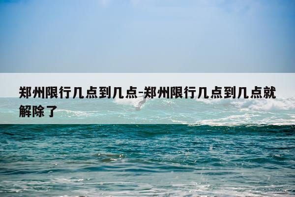 郑州限行几点到几点-郑州限行几点到几点就解除了