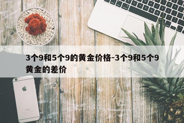 3个9和5个9的黄金价格-3个9和5个9黄金的差价