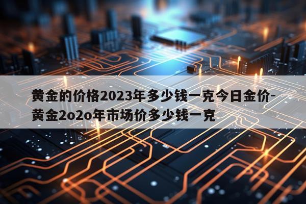 黄金的价格2023年多少钱一克今日金价-黄金2o2o年市场价多少钱一克