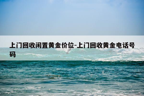 上门回收闲置黄金价位-上门回收黄金电话号码