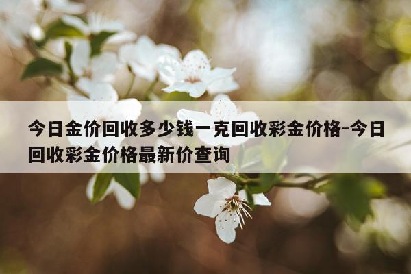 今日金价回收多少钱一克回收彩金价格-今日回收彩金价格最新价查询