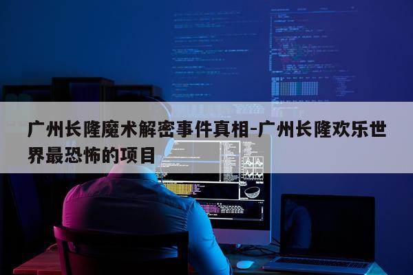 广州长隆魔术解密事件真相-广州长隆欢乐世界最恐怖的项目