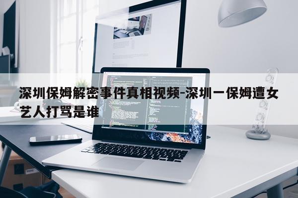 深圳保姆解密事件真相视频-深圳一保姆遭女艺人打骂是谁