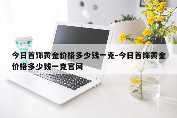 今日首饰黄金价格多少钱一克-今日首饰黄金价格多少钱一克官网