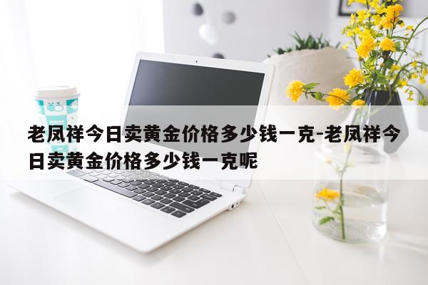 老凤祥今日卖黄金价格多少钱一克-老凤祥今日卖黄金价格多少钱一克呢