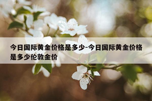 今日国际黄金价格是多少-今日国际黄金价格是多少伦敦金价