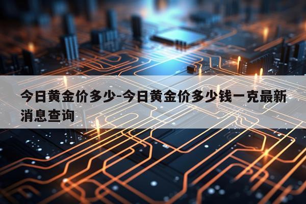 今日黄金价多少-今日黄金价多少钱一克最新消息查询