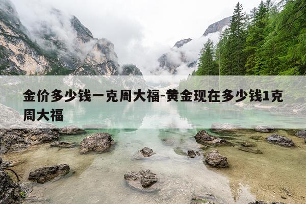 金价多少钱一克周大福-黄金现在多少钱1克周大福
