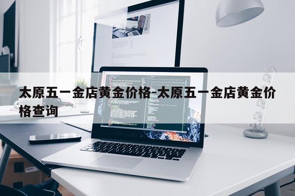 太原五一金店黄金价格-太原五一金店黄金价格查询