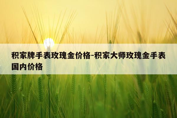 积家牌手表玫瑰金价格-积家大师玫瑰金手表国内价格