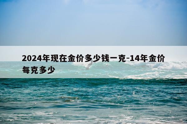 2024年现在金价多少钱一克-14年金价每克多少