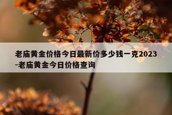 老庙黄金价格今日最新价多少钱一克2023-老庙黄金今日价格查询