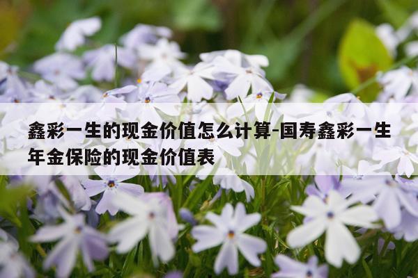 鑫彩一生的现金价值怎么计算-国寿鑫彩一生年金保险的现金价值表