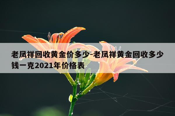 老凤祥回收黄金价多少-老凤祥黄金回收多少钱一克2021年价格表