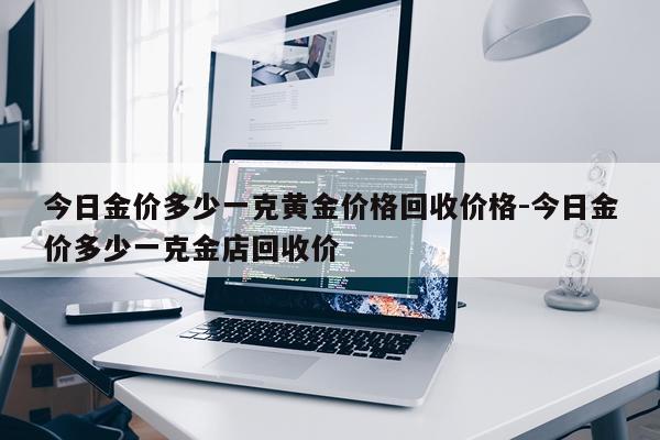 今日金价多少一克黄金价格回收价格-今日金价多少一克金店回收价