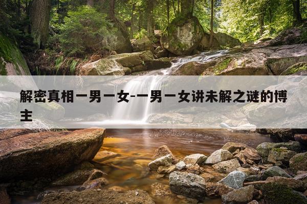 解密真相一男一女-一男一女讲未解之谜的博主