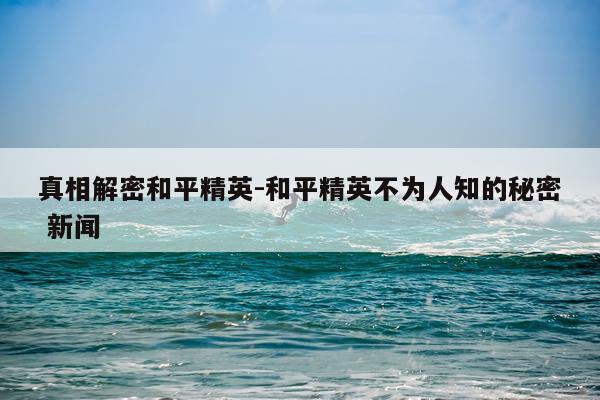 真相解密和平精英-和平精英不为人知的秘密 新闻
