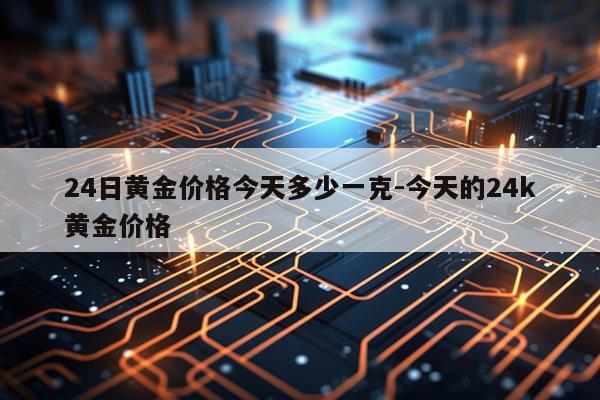 24日黄金价格今天多少一克-今天的24k黄金价格
