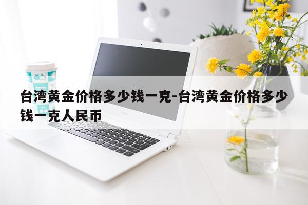 台湾黄金价格多少钱一克-台湾黄金价格多少钱一克人民币