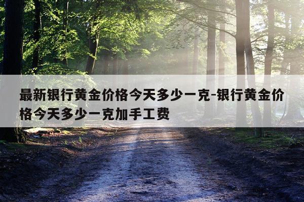 最新银行黄金价格今天多少一克-银行黄金价格今天多少一克加手工费