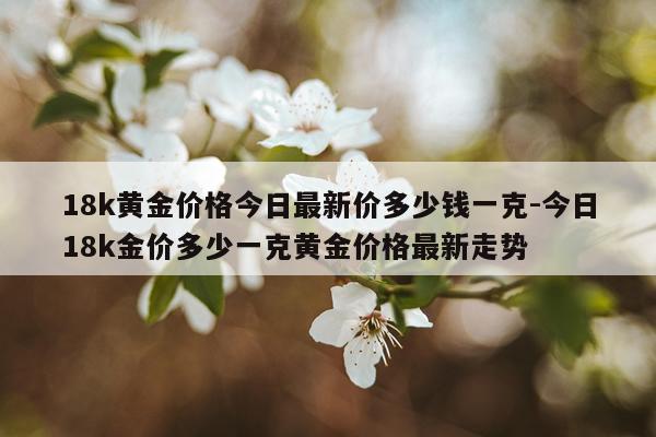 18k黄金价格今日最新价多少钱一克-今日18k金价多少一克黄金价格最新走势