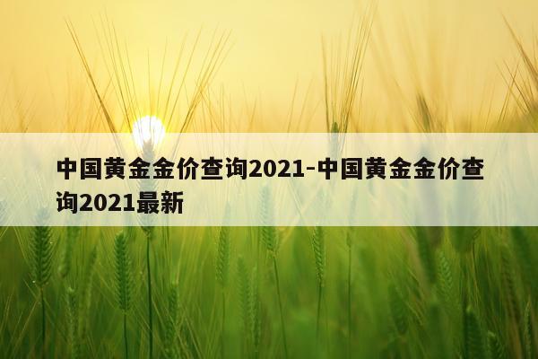 中国黄金金价查询2021-中国黄金金价查询2021最新