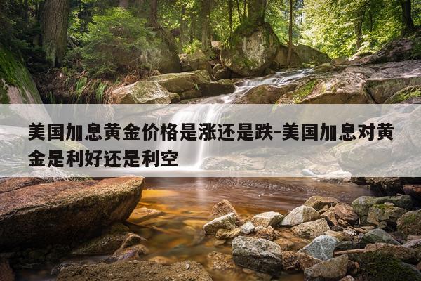 美国加息黄金价格是涨还是跌-美国加息对黄金是利好还是利空