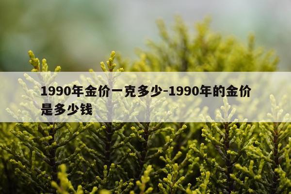1990年金价一克多少-1990年的金价是多少钱