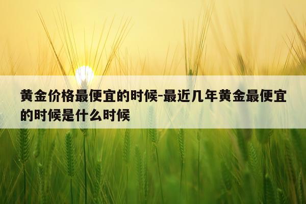 黄金价格最便宜的时候-最近几年黄金最便宜的时候是什么时候