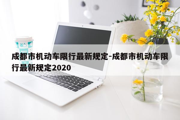 成都市机动车限行最新规定-成都市机动车限行最新规定2020
