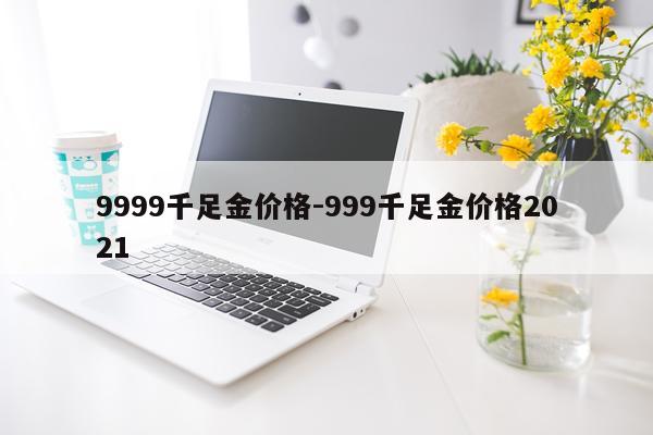 9999千足金价格-999千足金价格2021