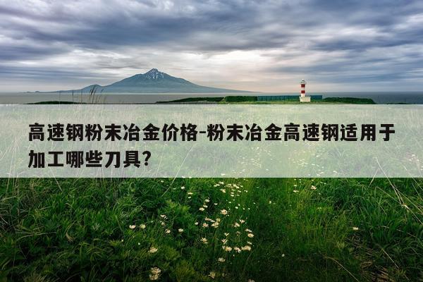 高速钢粉末冶金价格-粉末冶金高速钢适用于加工哪些刀具?