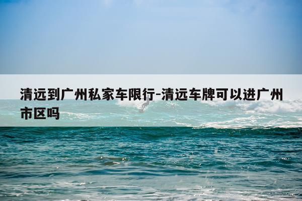 清远到广州私家车限行-清远车牌可以进广州市区吗