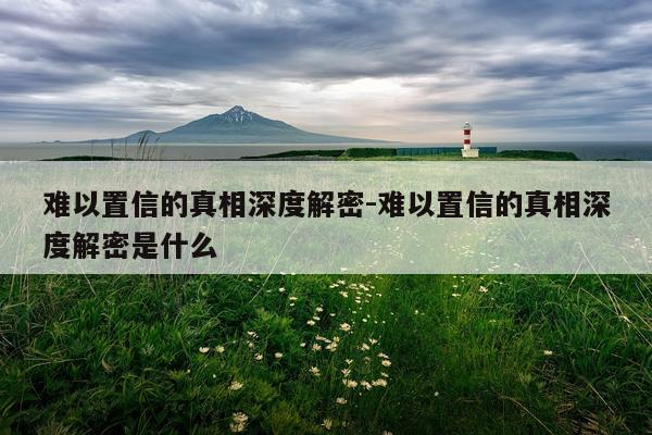 难以置信的真相深度解密-难以置信的真相深度解密是什么