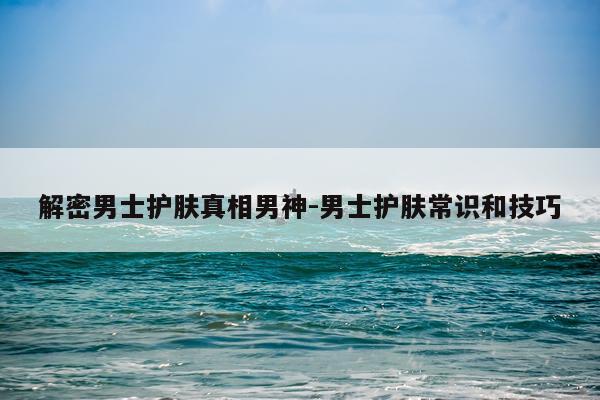 解密男士护肤真相男神-男士护肤常识和技巧