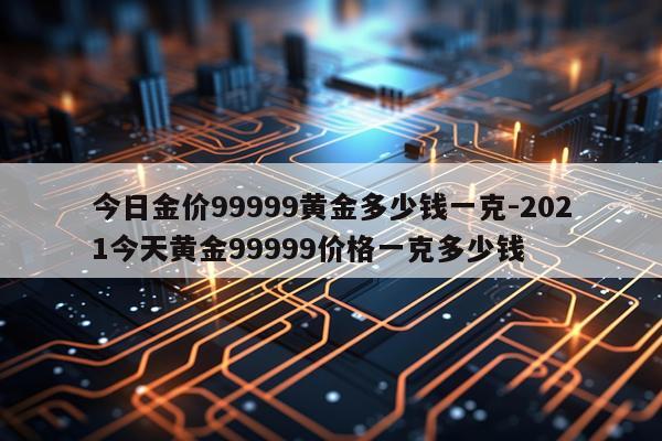 今日金价99999黄金多少钱一克-2021今天黄金99999价格一克多少钱