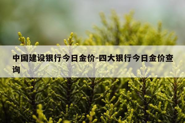 中国建设银行今日金价-四大银行今日金价查询