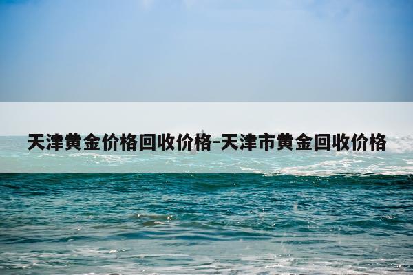 天津黄金价格回收价格-天津市黄金回收价格