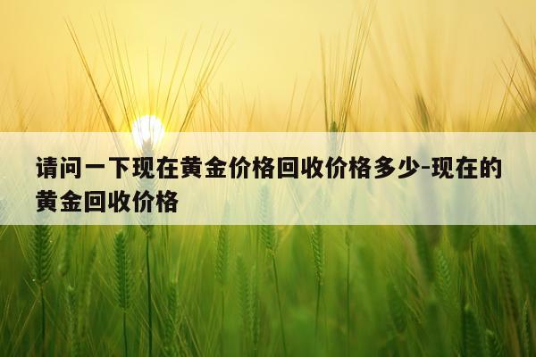请问一下现在黄金价格回收价格多少-现在的黄金回收价格
