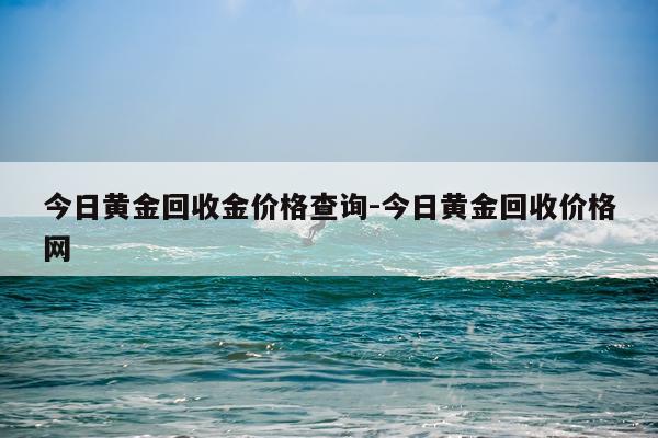 今日黄金回收金价格查询-今日黄金回收价格网