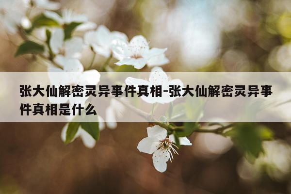 张大仙解密灵异事件真相-张大仙解密灵异事件真相是什么