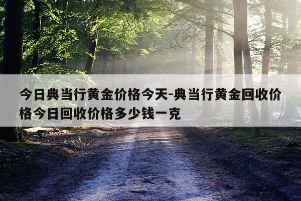 今日典当行黄金价格今天-典当行黄金回收价格今日回收价格多少钱一克